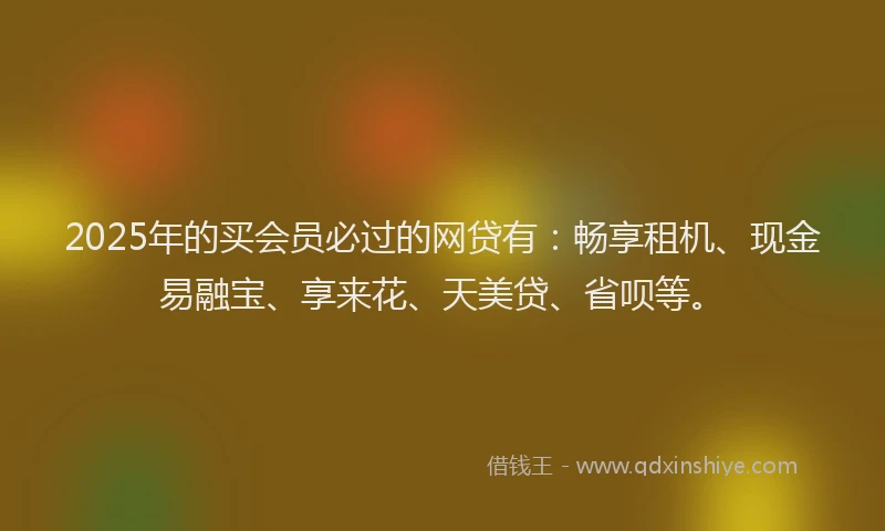 2025年的买会员必过的网贷有：畅享租机、现金易融宝、享来花、天美贷、省呗等。