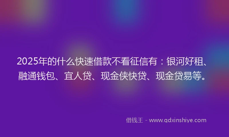 2025年的什么快速借款不看征信有：银河好租、融通钱包、宜人贷、现金侠快贷、现金贷易等。