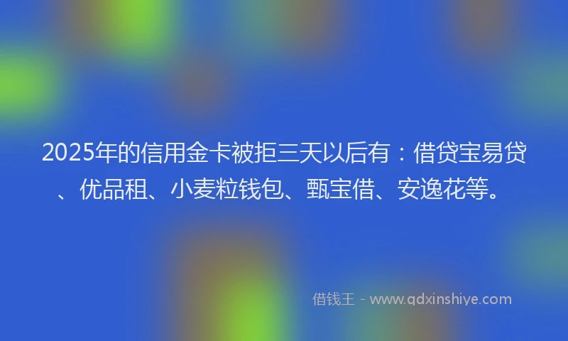 2025年的信用金卡被拒三天以后有：借贷宝易贷、优品租、小麦粒钱包、甄宝借、安逸花等。