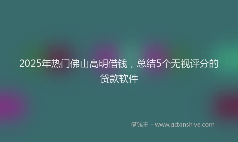 2025年热门佛山高明借钱，总结5个无视评分的贷款软件