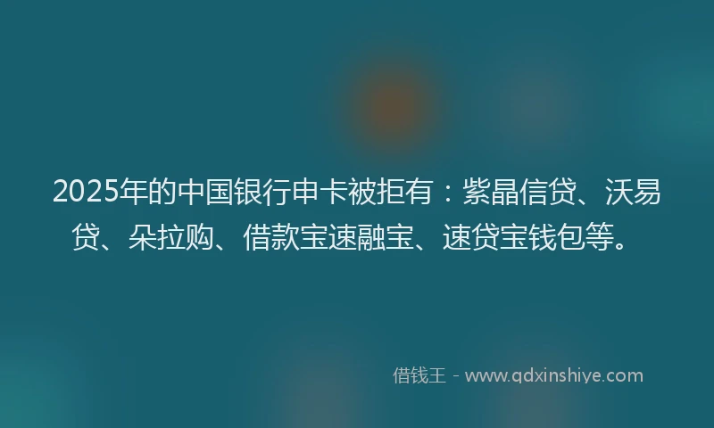 2025年的中国银行申卡被拒有：紫晶信贷、沃易贷、朵拉购、借款宝速融宝、速贷宝钱包等。