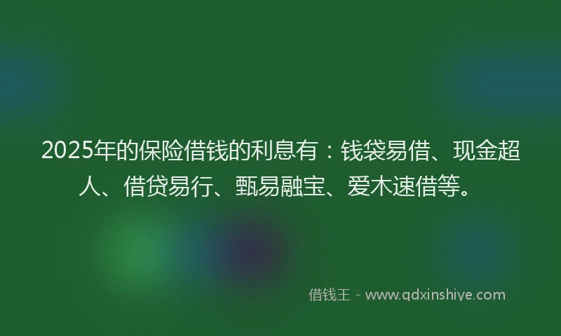 2025年的保险借钱的利息有：钱袋易借、现金超人、借贷易行、甄易融宝、爱木速借等。