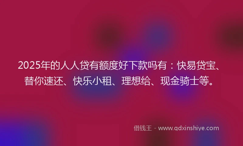 2025年的人人贷有额度好下款吗有：快易贷宝、替你速还、快乐小租、理想给、现金骑士等。