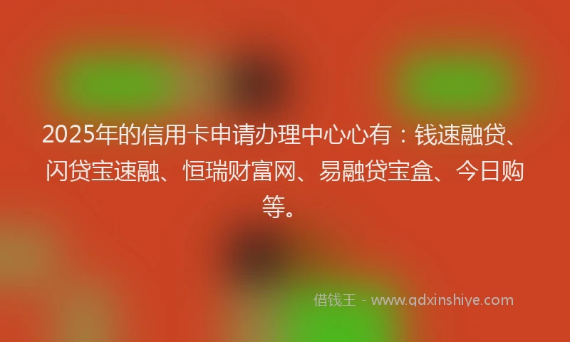 2025年的信用卡申请办理中心心有：钱速融贷、闪贷宝速融、恒瑞财富网、易融贷宝盒、今日购等。
