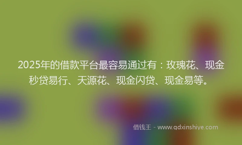 2025年的借款平台最容易通过有：玫瑰花、现金秒贷易行、天源花、现金闪贷、现金易等。
