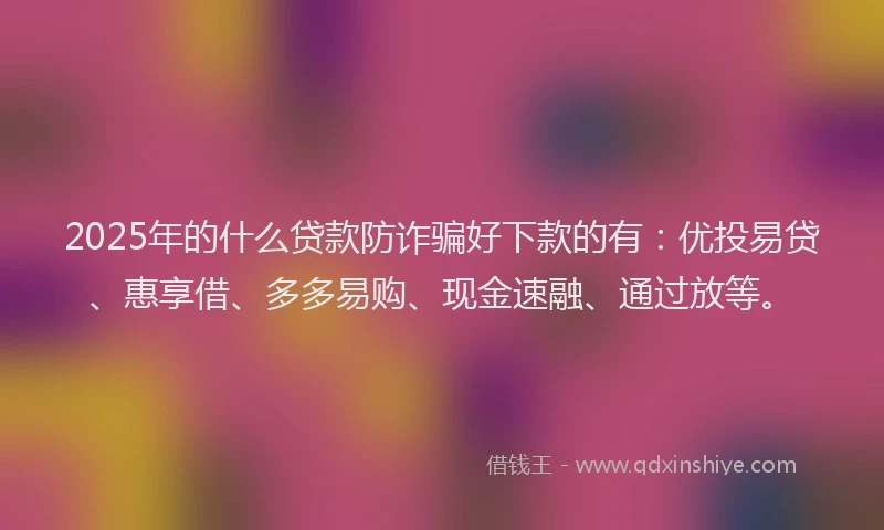 2025年的什么贷款防诈骗好下款的有：优投易贷、惠享借、多多易购、现金速融、通过放等。