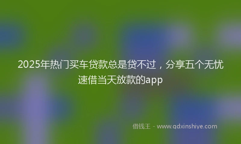 2025年热门买车贷款总是贷不过，分享五个无忧速借当天放款的app
