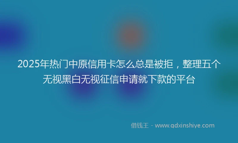2025年热门中原信用卡怎么总是被拒，整理五个无视黑白无视征信申请就下款的平台