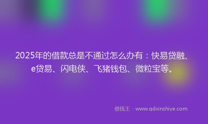 2025年的借款总是不通过怎么办有：快易贷融、e贷易、闪电侠、飞猪钱包、微粒宝等。