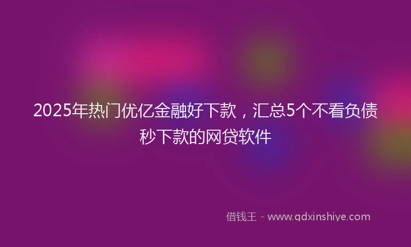 2025年热门优亿金融好下款，汇总5个不看负债秒下款的网贷软件