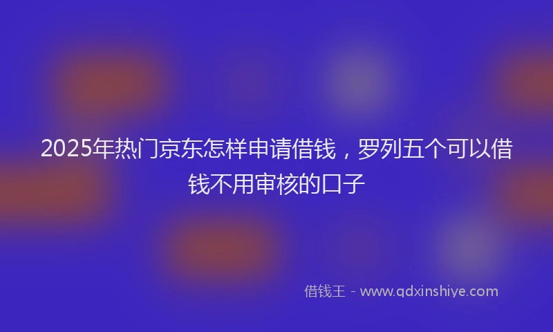 2025年热门京东怎样申请借钱，罗列五个可以借钱不用审核的口子