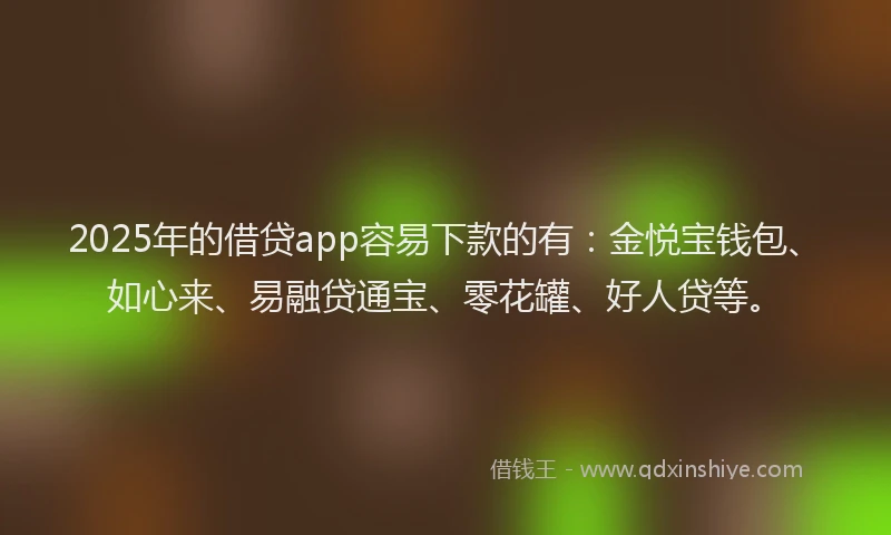 2025年的借贷app容易下款的有：金悦宝钱包、如心来、易融贷通宝、零花罐、好人贷等。
