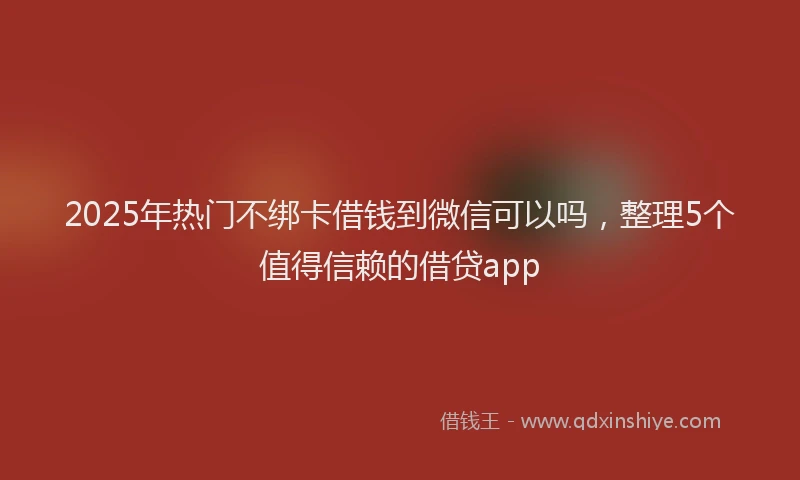 2025年热门不绑卡借钱到微信可以吗，整理5个值得信赖的借贷app