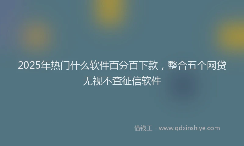 2025年热门什么软件百分百下款，整合五个网贷无视不查征信软件