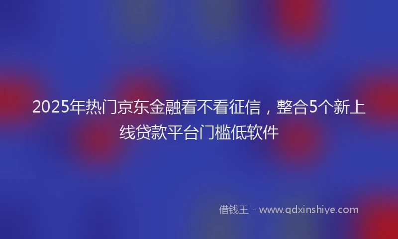 2025年热门京东金融看不看征信，整合5个新上线贷款平台门槛低软件