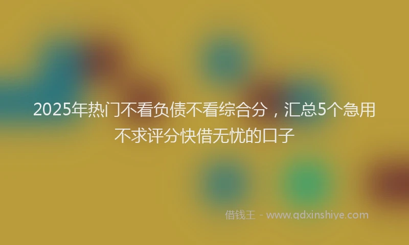 2025年热门不看负债不看综合分，汇总5个急用不求评分快借无忧的口子