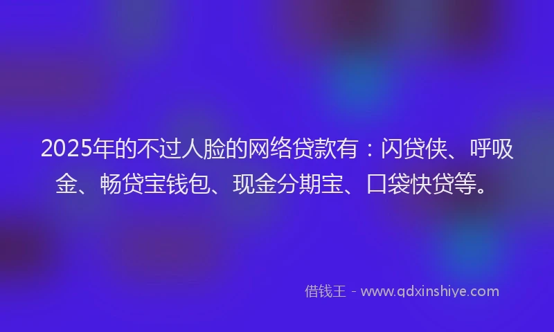 2025年的不过人脸的网络贷款有：闪贷侠、呼吸金、畅贷宝钱包、现金分期宝、口袋快贷等。