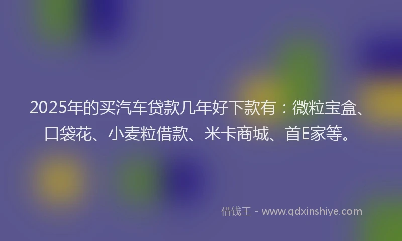 2025年的买汽车贷款几年好下款有：微粒宝盒、口袋花、小麦粒借款、米卡商城、首E家等。