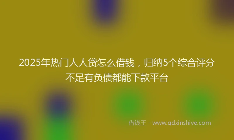 2025年热门人人贷怎么借钱，归纳5个综合评分不足有负债都能下款平台