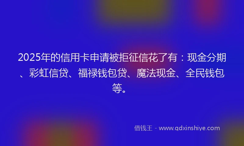 2025年的信用卡申请被拒征信花了有：现金分期、彩虹信贷、福禄钱包贷、魔法现金、全民钱包等。