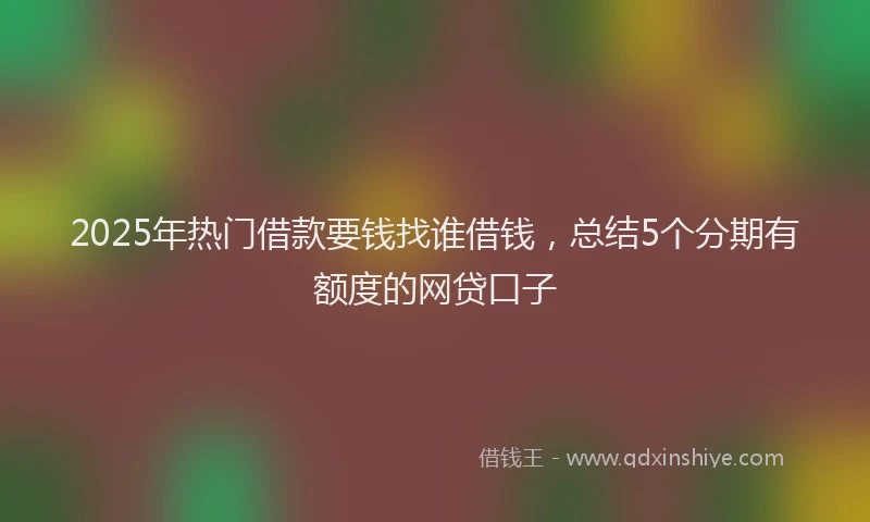 2025年热门借款要钱找谁借钱，总结5个分期有额度的网贷口子