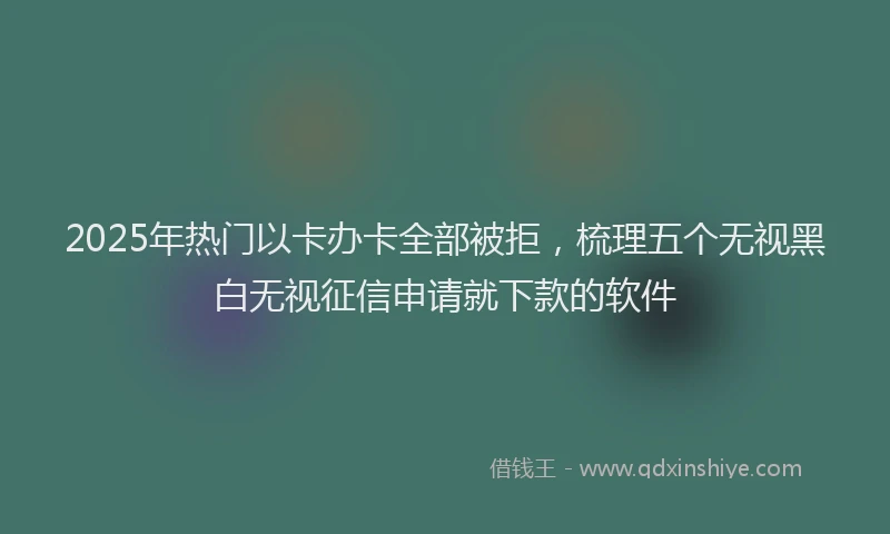 2025年热门以卡办卡全部被拒，梳理五个无视黑白无视征信申请就下款的软件