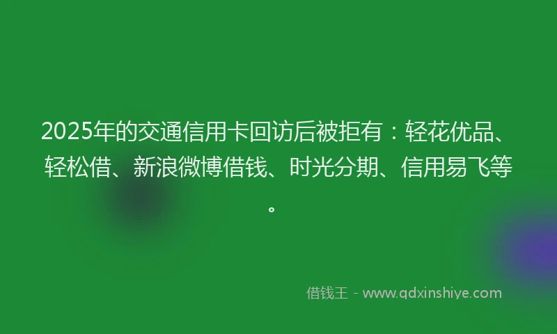 2025年的交通信用卡回访后被拒有：轻花优品、轻松借、新浪微博借钱、时光分期、信用易飞等。