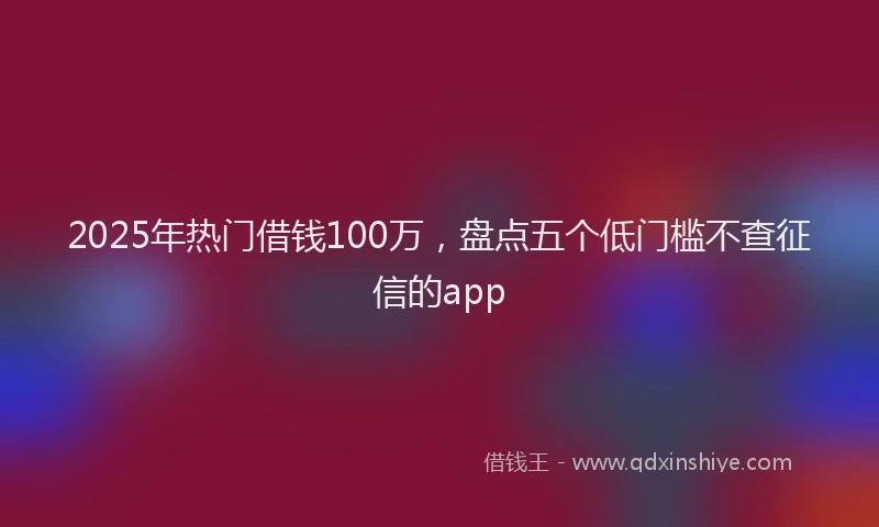 2025年热门借钱100万，盘点五个低门槛不查征信的app