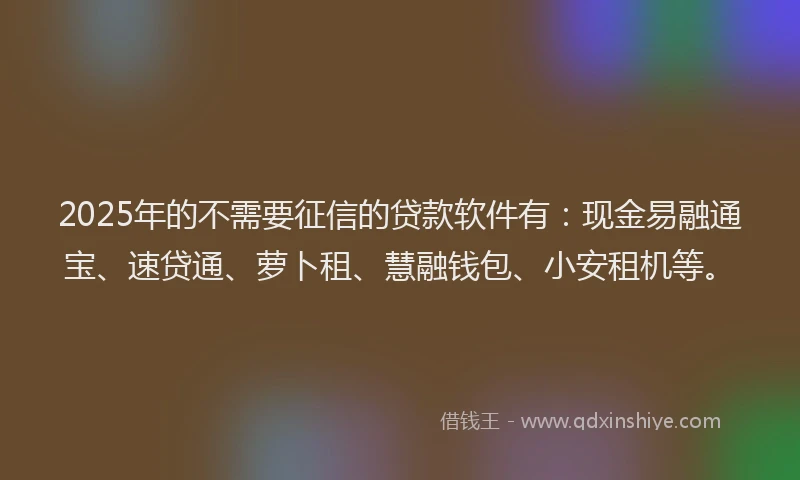 2025年的不需要征信的贷款软件有：现金易融通宝、速贷通、萝卜租、慧融钱包、小安租机等。