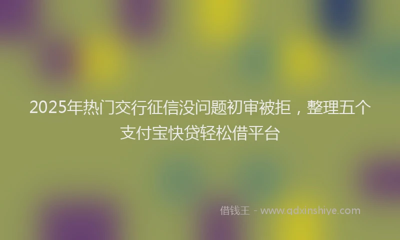 2025年热门交行征信没问题初审被拒，整理五个支付宝快贷轻松借平台