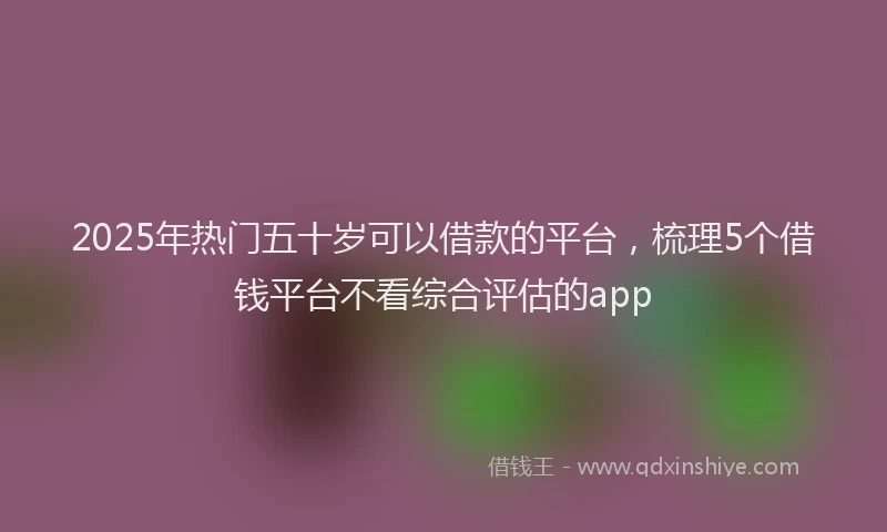2025年热门五十岁可以借款的平台，梳理5个借钱平台不看综合评估的app