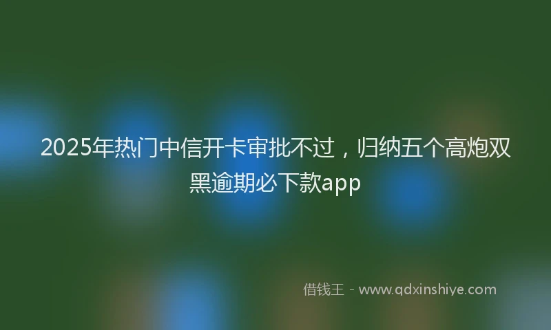 2025年热门中信开卡审批不过,归纳五个高炮双黑逾期必下款app