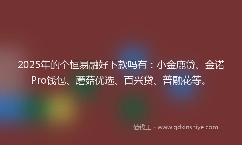 2025年的个恒易融好下款吗有：小金鹿贷、金诺Pro钱包、蘑菇优选、百兴贷、普融花等。