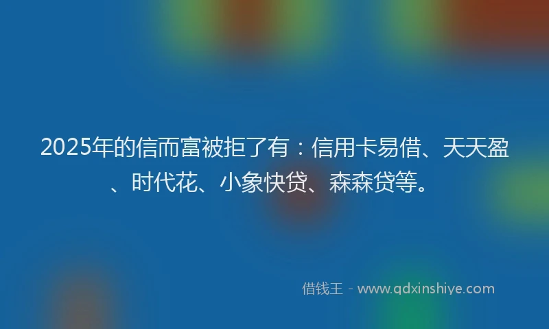 2025年的信而富被拒了有：信用卡易借、天天盈、时代花、小象快贷、森森贷等。