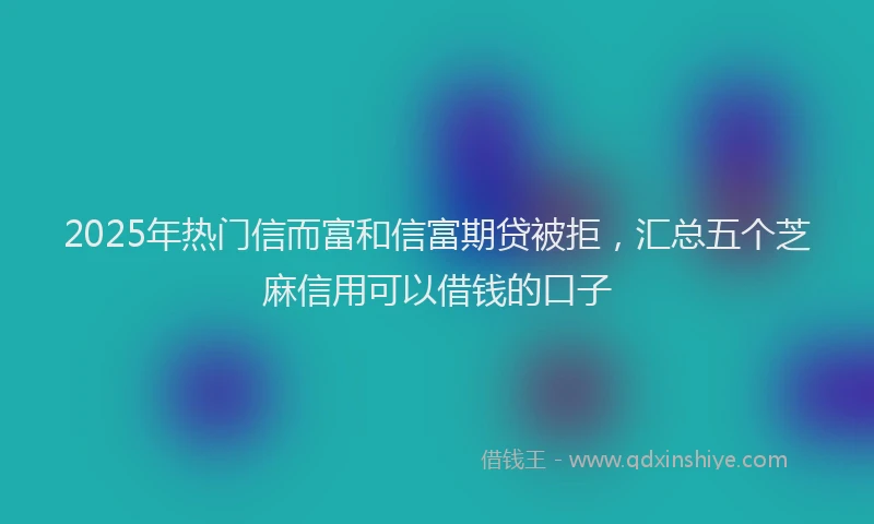 2025年热门信而富和信富期贷被拒，汇总五个芝麻信用可以借钱的口子