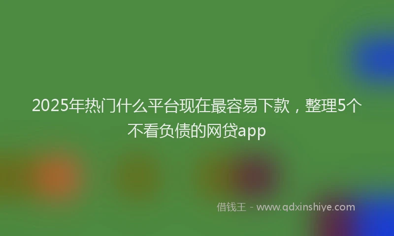 2025年热门什么平台现在最容易下款,整理5个不看负债的网贷app