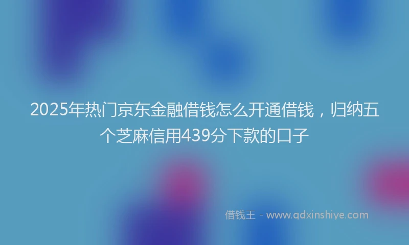 2025年热门京东金融借钱怎么开通借钱，归纳五个芝麻信用439分下款的口子