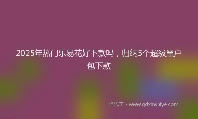 2025年热门乐易花好下款吗，归纳5个超级黑户包下款