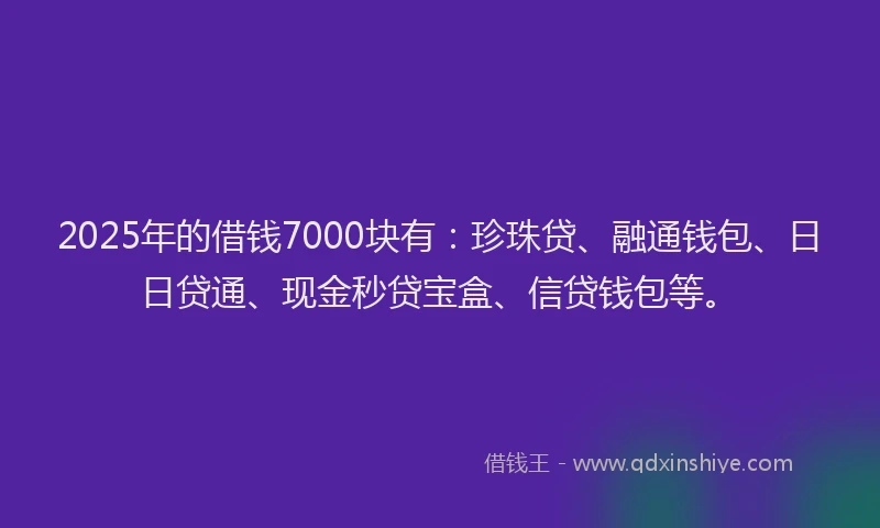 2025年的借钱7000块有：珍珠贷、融通钱包、日日贷通、现金秒贷宝盒、信贷钱包等。