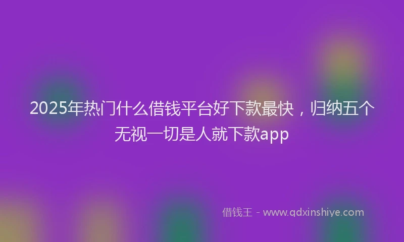 2025年热门什么借钱平台好下款最快，归纳五个无视一切是人就下款app