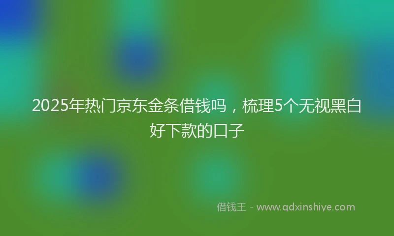 2025年热门京东金条借钱吗，梳理5个无视黑白好下款的口子