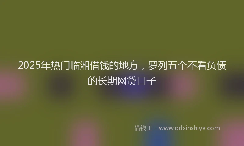 2025年热门临湘借钱的地方，罗列五个不看负债的长期网贷口子