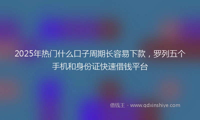 2025年热门什么口子周期长容易下款，罗列五个手机和身份证快速借钱平台