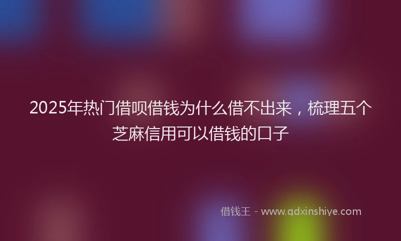 2025年热门借呗借钱为什么借不出来，梳理五个芝麻信用可以借钱的口子