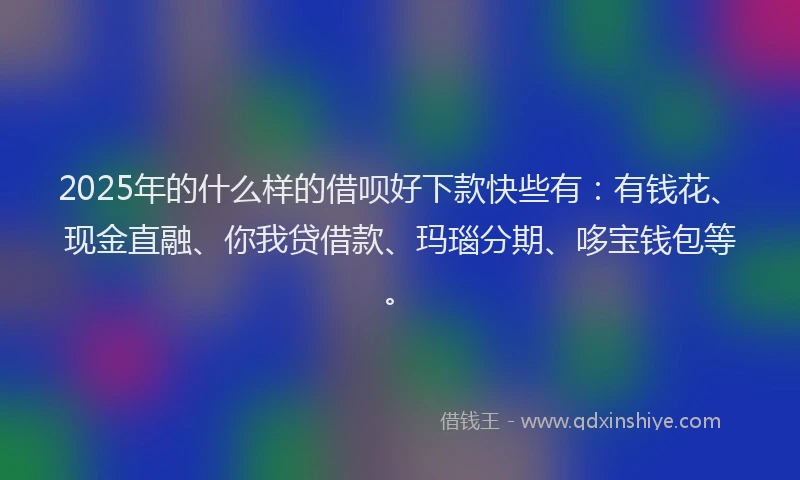 2025年的什么样的借呗好下款快些有：有钱花、现金直融、你我贷借款、玛瑙分期、哆宝钱包等。