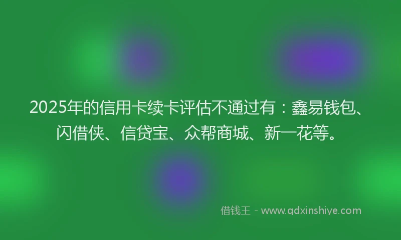 2025年的信用卡续卡评估不通过有：鑫易钱包、闪借侠、信贷宝、众帮商城、新一花等。