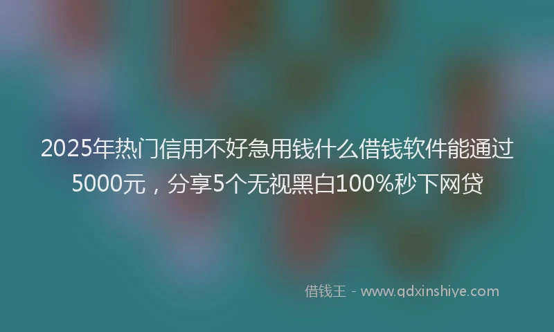 2025年热门信用不好急用钱什么借钱软件能通过5000元，分享5个无视黑白100%秒下网贷