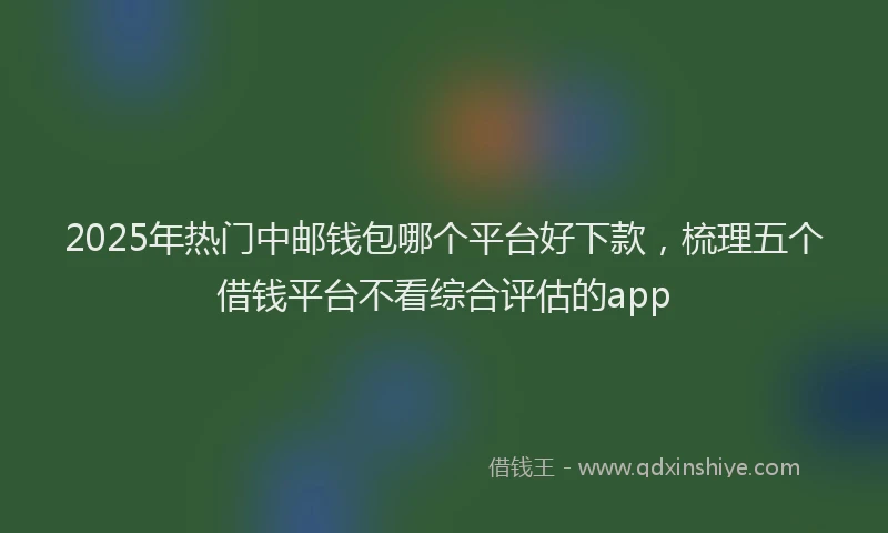2025年热门中邮钱包哪个平台好下款，梳理五个借钱平台不看综合评估的app
