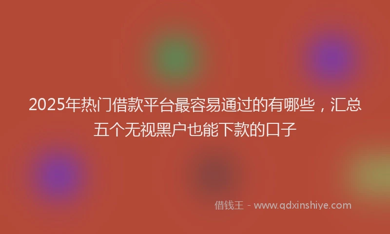 2025年热门借款平台最容易通过的有哪些，汇总五个无视黑户也能下款的口子