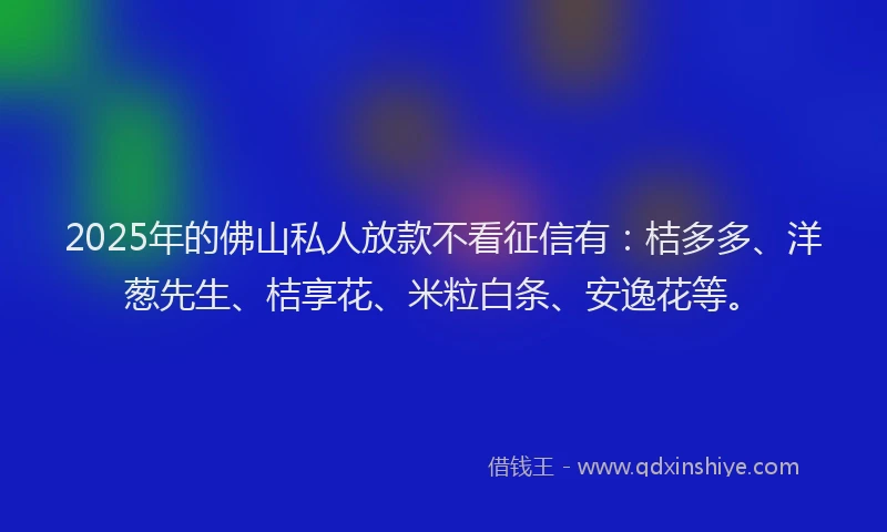 2025年的佛山私人放款不看征信有：桔多多、洋葱先生、桔享花、米粒白条、安逸花等。